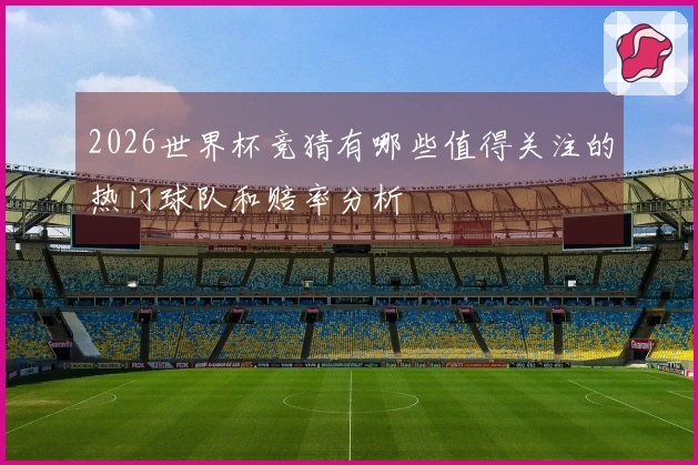 2026世界杯竞猜有哪些值得关注的热门球队和赔率分析